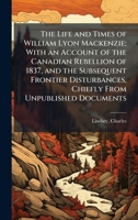 The Life and Times of William Lyon Mackenzie; With an Account of the Canadian Rebellion of 1837, and the Subsequent Frontier Disturbances, Chiefly From Unpublished Documents B0FHDGNH9H Book Cover