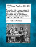 The justice of the peace, and parish officer: with the practice of country attornies in criminal cases : comprising also all the necessry forms of commitments, convictions, orders, &c.. Volume 1 of 3 1240063431 Book Cover