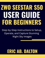 ZWO SEESTAR S50 USER GUIDE FOR BEGINNERS: Step-by-Step Instructions to Setup, Operate, and Capture Stunning Night Sky Images B0G5Q4Q22X Book Cover