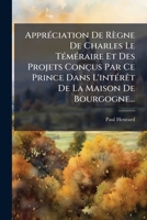 Appréciation De Règne De Charles Le Téméraire Et Des Projets Conçus Par Ce Prince Dans L'intérêt De La Maison De Bourgogne... 1274759854 Book Cover