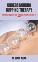 UNDERSTANDING CUPPING THERAPY: The Ultimate Beginners Guide To Cupping B09TF1J68V Book Cover
