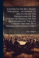 A Letter To The Rev. Henry Phillpotts ... In Answer To His Letter On The Freeholders Of The County Of Durham On The Proceedings Of The Late County Meeting. By A Freeholder Of The County 1178770680 Book Cover