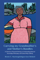 Carrying my Grandmother?s and Mother?s Bundles:: A Collection of Essential Writings on Anishinaabeg Maternal Knowledge, Philosophy and Cultural Ways of Being 1772584266 Book Cover