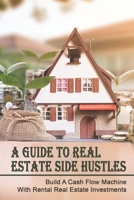 A Guide to Real Estate Side Hustles: Build A Cash Flow Machine With Rental Real Estate Investments: Tips For Investing In Real Estate Part Time B09BGLZ8G3 Book Cover