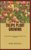 TULIPS PLANT GROWING: Ultimate Strategy To Cultivating A Health & Blossom Tulips Flower Plant B0CGYH1K1N Book Cover