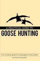 A PRACTICAL GUIDE TO GOOSE HUNTING: A no nonsense guide to hunting geese on the prairies. 1983285129 Book Cover