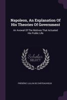 Napoleon, an Explanation of His Theories of Government: An Avowal of the Motives That Actuated His Public Life 1347137521 Book Cover