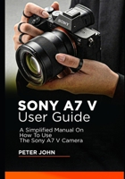 SONY A7 V USER GUIDE: A SIMPLIFIED MANUAL ON HOW TO USE THE SONY A7 V CAMERA B0GWR6X5T2 Book Cover