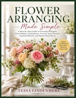 Flower Arranging Made Simple: A Step-by-Step Guide to Everyday Bouquets, Vase Designs, Centerpieces, Grocery Store Flowers, Seasonal Blooms, and Home Floral Decor B0H2ZMHVC2 Book Cover
