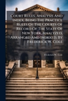 Court Rules, Analysis and Index, Being the Practice Rules of the Courts of Record of the State of New York, Analyzed, Arranged and Indexed, by Frederick W. Cole 1179330013 Book Cover