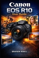 Canon EOS R10 User Guide: Setting Up the Camera, Understanding the Controls and Settings, and Using Practical Shooting Techniques to Capture Confident Photos and Video B0GXRPZD86 Book Cover