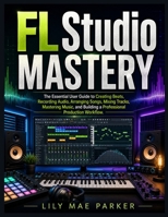 FL Studio Mastery: The Essential User Guide to Creating Beats, Recording Audio, Arranging Songs, Mixing Tracks, Mastering Music, and Building a Professional Production Workflow. B0H4XHJRL1 Book Cover
