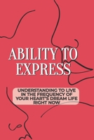 Ability To Express: Understanding To Live In The Frequency Of Your Heart’s Dream Life Right Now: How To Attract Your Dream B099TX839K Book Cover