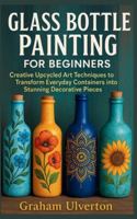 GLASS BOTTLE PAINTING FOR BEGINNERS: Creative Upcycled Art Techniques to Transform Everyday Containers into Stunning Decorative Pieces B0G4JNKZN2 Book Cover