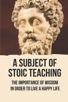 A Subject Of Stoic Teaching: The Importance Of Wisdom In Order To Live A Happy Life: How To Use The Power Of The Mind B096VRXWYV Book Cover