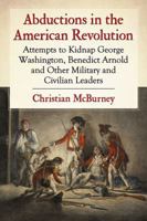 Abductions in the American Revolution: Attempts to Kidnap George Washington, Benedict Arnold and Other Military and Civilian Leaders 1476663645 Book Cover