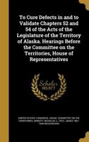 To Cure Defects in and to Validate Chapters 52 and 54 of the Acts of the Legislature of the Territory of Alaska. Hearings Before the Committee on the Territories, House of Representatives 1374321613 Book Cover