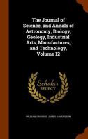 The Journal of Science, and Annals of Astronomy, Biology, Geology, Industrial Arts, Manufactures, and Technology, Volume 12 1145305172 Book Cover