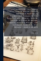 Catalogue of the Choice Collection of Water-colour Drawings, Pictures, & Engravings, Formed by the Late T.S. Cafe ... Which ... Will Be Sold by Auction, by Messrs. Christie, Mason & Woods ... on Satur 1175125830 Book Cover