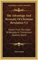 The advantage and necessity of the Christian revelation, shewn from the state of religion in the antient heathen world: To which is prefixed, a ... In two volumes. By John Leland Volume 2 of 2 1015375200 Book Cover
