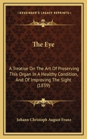The Eye: A Treatise On The Art Of Preserving This Organ In A Healthy Condition, And Of Improving The Sight 1165686341 Book Cover
