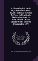 A Chronological Table Of, and General Index To, the Colonial Statutes in Force in New South Wales, Contained in Vols. I and II of the Edition of the Statutes Published in 1879 1245097539 Book Cover