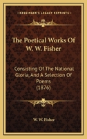 The Poetical Works Of W. W. Fisher: Consisting Of The National Gloria, And A Selection Of Poems 1165107236 Book Cover