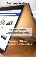 Amazon FBA and Facebook For Business: The Algorithm and Products; Selling, Winning, and Shipping How to Avoid the Common Mistakes Advantages of Using Facebook for Business 180303842X Book Cover
