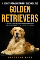 Il Segreto Per Addestrare E Educare Il Tuo: GOLDEN RETRIEVERS: IL MANUALE COMPLETO PER CREARE UNA RELAZIONE PERFETTA CON IL TUO CANE. The Complete Guide to Golden Retrievers 1801532311 Book Cover