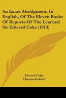 An Exact Abridgment in English, of the Eleven Books of Reports of the Learned Sir Edward Coke, Knight, Late Lord Chiefe Justice of England and of the Councell of Estate to His Majesty, King James 1436772443 Book Cover