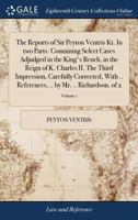 The Reports of Sir Peyton Ventris Kt. In two Parts. Containing Select Cases Adjudged in the King's Bench, in the Reign of K. Charles II. The Third ... .. by Mr. .. Richardson. of 2; Volume 1 1170861555 Book Cover