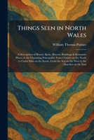 Things Seen in North Wales: A Description of Beauty Spots, Historic Buildings & Romantic Places in the Charming Principality From Chester on the North ... Sea on the West to the Marches on the East 1026038197 Book Cover
