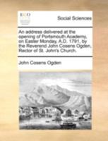 An address delivered at the opening of Portsmouth Academy, on Easter Monday, A.D. 1791, by the Reverend John Cosens Ogden, Rector of St. John's Church. 1275726534 Book Cover