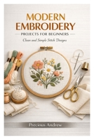 MODERN EMBROIDERY PROJECTS FOR BEGINNERS: Clean and Simple Stitch Designs B0GXLGR84D Book Cover