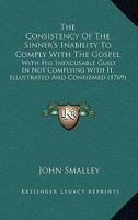 The Consistency Of The Sinner's Inability To Comply With The Gospel: With His Inexcusable Guilt In Not Complying With It, Illustrated And Confirmed 1275773311 Book Cover