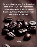 An Investigation Into The Biological Removal Of 1,3,7-Trimethylxanthine Using A Bacterial Strain Obtained From 1,3,7-Trimethylxanthine-Rich Terrestrial Substrates B0F1WWSTD6 Book Cover