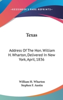 Texas: Address Of The Hon. William H. Wharton, Delivered In New York, April, 1836: Also, Address Of The Hon. Stephen F. Austin, Delivered March, 1836 0548566259 Book Cover