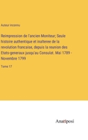 Reimpression de l'ancien Moniteur; Seule histoire authentique et inalteree de la revolution francaise, depuis la reunion des Etats-generaux jusqu'au ... - Novembre 1799: Tome 17 3382710234 Book Cover