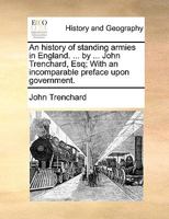 An History of Standing Armies in England. ... by ... John Trenchard, Esq; With an Incomparable Preface Upon Government 117015333X Book Cover