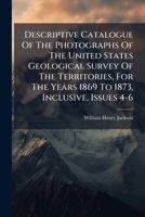 Descriptive Catalogue Of The Photographs Of The United States Geological Survey Of The Territories, For The Years 1869 To 1873, Inclusive, Issues 4-6... 1247586804 Book Cover