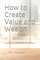 How to Create Value and Wealth: Managing Money, Adding Value, Investing Wisely B08TQ2QHMF Book Cover