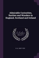 Admirable Curiosities, Rarities and Wonders in England, Scotland and Ireland: Being an Account of Many Remarkable Persons and Places, and Likewise of ... Fires, Murders, and Other Considerable O 1141495317 Book Cover