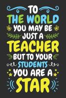 To The World You May Be Just a Teacher But To Your Students You Are A Star: A Lined Notebook for Teachers - An Awesome Teacher Appreciation Gift 1099505305 Book Cover