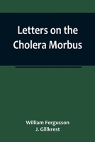 Letters on the Cholera Morbus.; Containing ample evidence that this disease, under whatever name known, cannot be transmitted from the persons of thos 9356783144 Book Cover