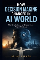 How Decision Making Changed in AI World: The New Science of Choice in an Algorithmic Age B0HHQ9F28T Book Cover