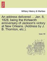 An address delivered ... Jan. 8, 1828, being the thirteenth anniversary of Jackson's victory at New Orleans. (Address by J. B. Thornton, etc.). 1241548706 Book Cover