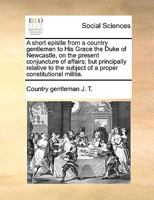 A short epistle from a country gentleman to His Grace the Duke of Newcastle, on the present conjuncture of affairs; but principally relative to the subject of a proper constitutional militia. 1170779549 Book Cover