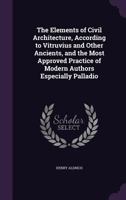 The Elements of Civil Architecture: According to Vitruvius and Other Ancients, and the Most Approved Practice of Modern Authors, Especially Palladio (Classic Reprint) 1296077659 Book Cover