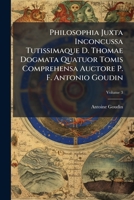 Philosophia Juxta Inconcussa Tutissimaque D. Thomae Dogmata Quatuor Tomis Comprehensa Auctore P. F. Antonio Goudin, Volume 3 1286027969 Book Cover