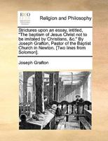 Strictures upon an essay, intitled, "The baptism of Jesus Christ not to be imitated by Christians, &c." By Joseph Grafton, Pastor of the Baptist Church in Newton. [Two lines from Solomon]. 1140873490 Book Cover